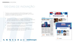 100 DIAS DE INOVAÇÃO
Todos os canais da plataforma Meio & Mensagem serão
utilizados estrategicamente para compartilhar com a nossa
audiência o melhor de cada evento:
 9 semanas de cobertura na edição impressa semanal
durante o período de 15/01 a 30/04. (2 edições de cobertura
do CES, 3 edições do SXSW, 2 MWC e 2 do Rio2C)
 Cada evento terá um hotsite exclusivo para publicação de
matérias, análises, entrevistas, vídeos e fotos.
 Cerca de 25 newsletters exclusivas com os principais
acontecimentos do dia de cada evento
 Posts em redes sociais com conteúdo real time
respeitando o que cada uma tem de mais orgânico com
link direto para o hotsite de cada evento
 