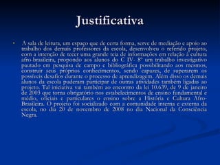 Justificativa A sala de leitura, um espaço que de certa forma, serve de mediação e apoio ao trabalho dos demais professores da escola, desenvolveu o referido projeto, com a intenção de tecer uma grande teia de informações em relação à cultura afro-brasileira, propondo aos alunos do C IV- 8º um trabalho investigativo pautado em pesquisa de campo e bibliográfica possibilitando aos mesmos, construir seus próprios conhecimentos, sendo capazes, de superarem os possíveis desafios durante o processo de aprendizagem. Além disso os demais alunos da escola puderam participar de outras atividades também ligadas ao projeto. Tal iniciativa vai também ao encontro da lei 10.639, de 9 de janeiro de 2003 que torna obrigatório nos estabelecimentos de ensino fundamental e médio, oficiais e particulares o ensino sobre a História e Cultura Afro-Brasileira. O projeto foi socializado com a comunidade interna e externa da escola, no dia 20 de novembro de 2008 no dia Nacional da Consciência Negra.  