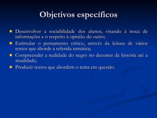 Objetivos específicos Desenvolver a sociabilidade dos alunos, visando à troca de informações e o respeito à opinião do outro; Estimular o pensamento crítico, através da leitura de vários textos que aborde a referida temática; Compreender a realidade do negro no decorrer da história até a atualidade; Produzir textos que abordem o tema em questão. 