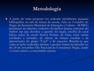 Metodologia A partir do tema proposto foi realizada inicialmente pesquisa bibliográfica na sala de leitura da escola, visita ao Conselho do Negro da Secretaria Municipal de Educação e Cultura - SEMEC; produções de relatório, concurso da melhor poesia, concurso do melhor rap que abordou a questão do negro, escolha do casal beleza negra da escola Nestor Nonato de Lima, entre outras atividades a exemplo, da oficina de tranças rastafari e da apresentação do grupo “Cauí” e de capoeira. Ressalta-se que todas as ações realizadas durante o projeto foram socializadas no dia 20 de novembro Dia Nacional da Consciência Negra, sendo o evento aberto a comunidade externa. 