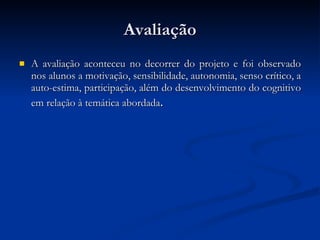 Avaliação A avaliação aconteceu no decorrer do projeto e foi observado nos alunos a motivação, sensibilidade, autonomia, senso crítico, a auto-estima, participação, além do desenvolvimento do cognitivo em relação à temática abordada .  