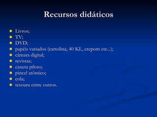 Recursos didáticos Livros; TV; DVD; papéis variados (cartolina, 40 KL, crepom etc...); câmara digital; revistas; caneta piloto; pincel atômico; cola; tesoura entre outros. 