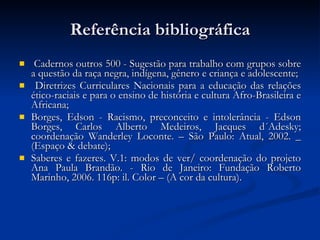Referência bibliográfica Cadernos outros 500 - Sugestão para trabalho com grupos sobre a questão da raça negra, indígena, gênero e criança e adolescente; Diretrizes Curriculares Nacionais para a educação das relações ético-raciais e para o ensino de história e cultura Afro-Brasileira e Africana; Borges, Edson - Racismo, preconceito e intolerância - Edson Borges, Carlos Alberto Medeiros, Jacques d´Adesky; coordenação Wanderley Loconte. – São Paulo: Atual, 2002. _ (Espaço & debate); Saberes e fazeres. V.1: modos de ver/ coordenação do projeto Ana Paula Brandão. - Rio de Janeiro: Fundação Roberto Marinho, 2006. 116p: il. Color – (A cor da cultura). 