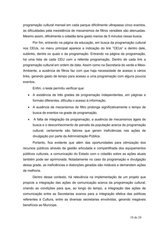 programação cultural mensal em cada parque dificilmente ultrapassa cinco eventos,
as dificuldades pela inexistência de mecanismos de filtros versáteis são atenuadas.
Mesmo assim, dificilmente o cidadão teria gasto menos de 5 minutos nessa busca.
       Por fim, entrando na página da educação, em busca da programação cultural
nos CEUs, no menu principal aparece a indicação do link “CEUs” e dentro dele,
sublinks, dentre os quais o da programação. Entrando na página da programação,
há uma lista de cada CEU com a referida programação. Dentro de cada link a
programação cultural em ordem de data. Assim como na Secretaria do verde e Meio-
Ambiente, a ausência de filtros faz com que haja necessidade de acesso a vários
links, gerando gasto de tempo para acesso a uma programação com alguns poucos
eventos.
       Enfim, o teste permitiu verificar que:

   •   A existência de três grades de programação independentes, em páginas e
       formato diferentes, dificulta o acesso à informação.

   •   A ausência de mecanismos de filtro prolonga significativamente o tempo de
       busca de eventos na grade de programação.

   •   A falta de integração da programação, a ausência de mecanismos ágeis de
       busca e o desconhecimento de parcela da população acerca da programação
       cultural, certamente são fatores que geram ineficiências nas ações de
       divulgação por parte da Administração Pública.
       Portanto, fica evidente que além das oportunidades para otimização dos
recursos públicos através da gestão articulada e compartilhada dos equipamentos
públicos culturais, a comunicação do Estado com o cidadão sobre as ações atuais
também pode ser aprimorada. Notadamente no caso da programação e divulgação
dessa grade, as ineficiências e distorções geradas são notáveis e demandam ações
de melhoria.
       Dentro desse contexto, há relevância na implementação de um projeto que
propicie a integração das ações de comunicação acerca da programação cultural,
criando as condições para que, ao longo do tempo, a integração das ações de
comunicação entre as Secretarias avance para a integração efetiva das políticas
referentes à Cultura, entre as diversas secretarias envolvidas, gerando inegáveis
benefícios ao Munícipe.


                                                                        10 de 24
 