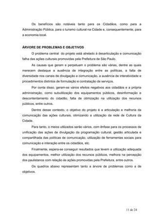 Os benefícios são notáveis tanto para os Cidadãos, como para a
Administração Pública, para o turismo cultural na Cidade e, consequentemente, para
a economia local.


ÁRVORE DE PROBLEMAS E OBJETIVOS
      O problema central do projeto está atrelado à desarticulação e comunicação
falha das ações culturais promovidas pela Prefeitura de São Paulo.
      As causas que geram e perpetuam o problema são várias, dentre as quais
merecem destaque a ausência de integração entre as políticas, a falta de
diversidade nos canais de divulgação e comunicação, a ausência de interatividade e
procedimentos distintos de formulação e contratação de serviços.
      Por conta disso, geram-se vários efeitos negativos aos cidadãos e a própria
administração, como subutilização dos equipamentos públicos, desinformação e
descontentamento do cidadão, falta de otimização na utilização dos recursos
públicos, entre outros.
      Dentre desse contexto, o objetivo do projeto é a articulação e melhoria da
comunicação das ações culturais, otimizando a utilização da rede de Cultura da
Cidade.
      Para tanto, o meios utilizados serão vários, com ênfase para os processos de
unificação das ações de divulgação da programação cultural, gestão articulada e
compartilhada das políticas de comunicação, utilização de ferramentas sociais para
comunicação e interação entre os cidadãos, etc.
      Finalmente, espera-se conseguir resultados que levem a utilização adequada
dos equipamentos, melhor utilização dos recursos públicos, melhora na percepção
dos paulistanos com relação às ações promovidas pela Prefeitura, entre outros.
      Os quadros abaixo representam tanto a árvore de problemas como a de
objetivos.




                                                                        11 de 24
 