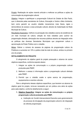 Projeto: Realização de ações visando articular e melhorar as políticas e ações de
comunicação da programação cultural.
Objetivo: Integrar e aperfeiçoar a programação Cultural da Cidade de São Paulo,
que é oferecida pelas secretarias de Cultura, Educação e Verde e Meio Ambiente,
bem como garantir ao usuário cidadão mecanismos mais fáceis, ágeis e
democráticos de acesso a essa produção cultural, através da implantação da Rede
Municipal de Cultura.
Resultados Esperados: melhora na percepção dos cidadãos acerca da existência de
um rede municipal de cultura, atração de mais cidadãos para usufruir da
programação ofertada, otimização dos recursos públicos através da integração entre
as políticas das diversas Secretarias Municipais que programam cultura e
aproximação do Poder Público com o cidadão.
Metas: Dobrar o número de acessos às páginas de programação cultura da
Prefeitura e aumentar em 10% o público total da rede de cultura, ambos no primeiro
ano do projeto.
DETALHAMENTO DO PROJETO
      O atingimento do objetivo geral do projeto pressupõe o alcance de outros
objetivos específicos, conforme exposto abaixo:
      1. Integrar as ações de comunicação e a própria programação cultural
         produzida pela PMSP.
      2. Melhorar o acesso à informação sobre a programação cultural ofertada
         pela PMSP.
      3. Permitir que o cidadão avalie e opine acerca da programação,
         equipamentos e eventos culturais.
      Para o atingimento desses objetivos específicos, que levariam ao alcance do
objetivo geral do projeto, torna-se necessário por em prática uma série de ações
para cada objetivo, conforme detalhamento a seguir:
      1. Objetivo Específico: Integrar as ações de comunicação e a própria
         programação cultural produzida pela PMSP.
             a. Instituição de Comitê Intersecretarial Executivo para gerenciamento
                  do processo de divulgação da programação cultural e de integração
                  da referida programação.


                                                                        13 de 24
 