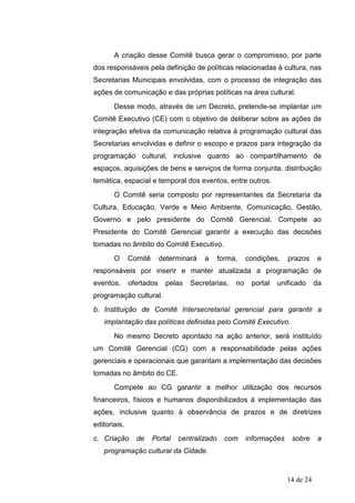 A criação desse Comitê busca gerar o compromisso, por parte
dos responsáveis pela definição de políticas relacionadas à cultura, nas
Secretarias Municipais envolvidas, com o processo de integração das
ações de comunicação e das próprias políticas na área cultural.
       Desse modo, através de um Decreto, pretende-se implantar um
Comitê Executivo (CE) com o objetivo de deliberar sobre as ações de
integração efetiva da comunicação relativa à programação cultural das
Secretarias envolvidas e definir o escopo e prazos para integração da
programação cultural, inclusive quanto ao compartilhamento de
espaços, aquisições de bens e serviços de forma conjunta, distribuição
temática, espacial e temporal dos eventos, entre outros.
       O Comitê seria composto por representantes da Secretaria da
Cultura, Educação, Verde e Meio Ambiente, Comunicação, Gestão,
Governo e pelo presidente do Comitê Gerencial. Compete ao
Presidente do Comitê Gerencial garantir a execução das decisões
tomadas no âmbito do Comitê Executivo.
       O      Comitê      determinará   a      forma,    condições,    prazos      e
responsáveis por inserir e manter atualizada a programação de
eventos,      ofertados    pelas   Secretarias,     no    portal   unificado      da
programação cultural.
b. Instituição de Comitê Intersecretarial gerencial para garantir a
   implantação das políticas definidas pelo Comitê Executivo.
       No mesmo Decreto apontado na ação anterior, será instituído
um Comitê Gerencial (CG) com a responsabilidade pelas ações
gerenciais e operacionais que garantam a implementação das decisões
tomadas no âmbito do CE.
       Compete ao CG garantir a melhor utilização dos recursos
financeiros, físicos e humanos disponibilizados à implementação das
ações, inclusive quanto à observância de prazos e de diretrizes
editoriais.
c. Criação      de     Portal   centralizado     com     informações    sobre      a
   programação cultural da Cidade.



                                                                       14 de 24
 