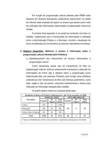 Em função da programação cultural ofertada pela PMSP estar
     dispersa em diversas Secretarias, pretende-se desenvolver um portal
     de internet (vide proposta de layout no anexo) que atuará como meio
     de unificação das informações relacionadas à programação cultural da
     Cidade.
           O produto final esperado é um portal de conteúdo com foco no
     cidadão, colaborando para a transmissão de informações e interação
     entre a Administração Pública e o Munícipe, mantido e atualizado de
     forma simplificada por funcionários as diversas Secretarias envolvidas.


2. Objetivo Específico: Melhorar o acesso à informação sobre a
  programação cultural ofertada pela Prefeitura.
     a. Aperfeiçoamento dos mecanismos de buscas relacionados à
        programação cultural.
           Como atualmente quase não há mecanismos de filtro na
     programação cultural, torna-se praticamente impossível a obtenção de
     informações de forma ágil e objetiva sobre a programação numa
     determinada data, por exemplo. Portanto, para corrigir esse problema
     pretende-se criar mecanismos de filtro sob diversos parâmetros, como
     data, região e tipo de evento, reduzindo drasticamente o tempo para
     obtenção da informação desejada pelo cidadão.
           O quadro abaixo mostra os impactos desta ação:




                                                                 15 de 24
 