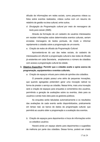 difusão de informações em redes sociais, como pequenos vídeos ou
      fotos sobre eventos realizados, vídeos curtos com um resumo do
      relatório de gestão na área cultural, entre outros.
      d. Divulgação da Programação cultural por meio de mensagens de
         texto para celular (SMS).
            Através da formação de um cadastro de usuários interessados
      em receber informações sobre determinados eventos culturais, seriam
      enviadas mensagens de textos pontuais, de modo a informar
      rapidamente o cidadão sobre a programação de um evento.
      e. Criação de redes de difusão da Programação Cultural.
            Aproveitando-se do uso das redes sociais, do cadastro de
      interessados em difundir a programação cultural e das redes de difusão
      já existentes em cada Secretaria, ampliaremos o número de cidadãos
      com acesso a programação cultural da cidade.
3. Objetivo Específico: Permitir que o cidadão avalie e opine acerca da
   programação, equipamentos e eventos culturais.
      a. Criação de espaços virtuais para coleta de opiniões dos cidadãos.
            O presente projeto possui uma série de pequenas inovações,
      que quando agregadas pretendem gerar uma inovação radical na
      forma de prestar o serviço ao cidadão. Nessa linha, mais uma inovação
      será a criação de espaços para enquetes e comentários dos usuários,
      permitindo a geração de avaliações sobre os eventos, úteis para os
      usuários e ainda mais úteis para os gestores públicos.
            As enquetes serão tabuladas automaticamente e os resultados
      das avaliações de cada evento serão disponibilizados, praticamente
      em tempo real, ao banco de dados da programação cultural, que
      permitirá ao usuário obter a programação e a avaliação dos eventos.


      b. Criação de espaços para depoimentos e troca de informações entre
         os cidadãos usuários.
            Haverá ainda um espaço aberto para depoimentos e sugestões
      de melhoria por parte dos cidadãos. Dessa forma, poderá ser criado

                                                                 17 de 24
 