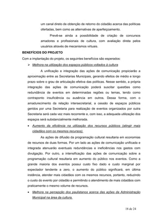 um canal direto de obtenção de retorno do cidadão acerca das políticas
             ofertadas, bem como as alternativas de aperfeiçoamento.
                   Prevê-se ainda a possibilidade de criação de concursos
             amadores e profissionais de cultura, com avaliação direta pelos
             usuários através de mecanismos virtuais.
BENEFÍCIOS DO PROJETO
Com a implantação do projeto, os seguintes benefícios são esperados:
       Melhora na utilização dos espaços públicos voltados à cultura
            A unificação e integração das ações de comunicação propiciarão a
   aproximação entre as Secretarias Municipais, gerando efeitos de médio e longo
   prazo sobre o grau de articulação efetiva das políticas. Nesse sentido, a própria
   integração das ações de comunicação poderá suscitar questões como
   redundância de eventos em determinadas regiões ou temas, tendo como
   contraponto insuficiência ou ausência em outros. Dessa forma, com o
   amadurecimento da relação intersecretarial, a cessão de espaços públicos
   geridos por uma Secretaria para realização de eventos organizados por outra
   Secretaria será cada vez mais recorrente e, com isso, a adequada utilização dos
   espaços será substancialmente melhorada.

   •   Aumento da eficiência na utilização dos recursos públicos (atingir mais
       cidadãos com os mesmos recursos).
            As ações de difusão da programação cultural resultaria em economias
   de recursos de duas formas. Por um lado as ações de comunicação unificada e
   integrada atenuarão eventuais redundâncias e ineficiências nos gastos com
   divulgação. Por outro, a intensificação das ações de comunicação sobre a
   programação cultural resultaria em aumento do público nos eventos. Como a
   grande maioria dos eventos possui custo fixo dado e custo marginal por
   expectador tendente a zero, o aumento do público significará, em última
   instância, atender mais cidadãos com os mesmos recursos, portanto, reduzindo
   o custo do evento por cidadão e permitindo o atendimento de mais cidadãos com
   praticamente o mesmo volume de recursos.

   •   Melhora na percepção dos paulistanos acerca das ações da Administração
       Municipal na área da cultura.


                                                                         18 de 24
 