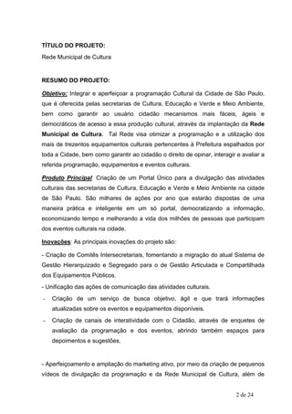 TÍTULO DO PROJETO:
Rede Municipal de Cultura


RESUMO DO PROJETO:

Objetivo: Integrar e aperfeiçoar a programação Cultural da Cidade de São Paulo,
que é oferecida pelas secretarias de Cultura, Educação e Verde e Meio Ambiente,
bem como garantir ao usuário cidadão mecanismos mais fáceis, ágeis e
democráticos de acesso a essa produção cultural, através da implantação da Rede
Municipal de Cultura. Tal Rede visa otimizar a programação e a utilização dos
mais de trezentos equipamentos culturais pertencentes à Prefeitura espalhados por
toda a Cidade, bem como garantir ao cidadão o direito de opinar, interagir e avaliar a
referida programação, equipamentos e eventos culturais.

Produto Principal: Criação de um Portal Único para a divulgação das atividades
culturais das secretarias de Cultura, Educação e Verde e Meio Ambiente na cidade
de São Paulo. São milhares de ações por ano que estarão dispostas de uma
maneira prática e inteligente em um só portal, democratizando a informação,
economizando tempo e melhorando a vida dos milhões de pessoas que participam
dos eventos culturais na cidade.

Inovações: As principais inovações do projeto são:

- Criação de Comitês Intersecretariais, fomentando a migração do atual Sistema de
Gestão Hierarquizado e Segregado para o de Gestão Articulada e Compartilhada
dos Equipamentos Públicos.
- Unificação das ações de comunicação das atividades culturais.
-   Criação de um serviço de busca objetivo, ágil e que trará informações
    atualizadas sobre os eventos e equipamentos disponíveis.
-   Criação de canais de interatividade com o Cidadão, através de enquetes de
    avaliação da programação e dos eventos, abrindo também espaços para
    depoimentos e sugestões.


- Aperfeiçoamento e ampliação do marketing ativo, por meio da criação de pequenos
vídeos de divulgação da programação e da Rede Municipal de Cultura, além de


                                                                           2 de 24
 