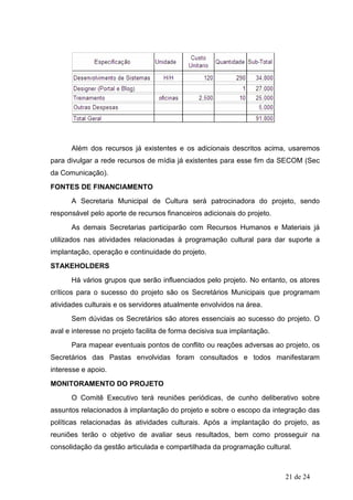 Além dos recursos já existentes e os adicionais descritos acima, usaremos
para divulgar a rede recursos de mídia já existentes para esse fim da SECOM (Sec
da Comunicação).
FONTES DE FINANCIAMENTO
      A Secretaria Municipal de Cultura será patrocinadora do projeto, sendo
responsável pelo aporte de recursos financeiros adicionais do projeto.
      As demais Secretarias participarão com Recursos Humanos e Materiais já
utilizados nas atividades relacionadas à programação cultural para dar suporte a
implantação, operação e continuidade do projeto.
STAKEHOLDERS
      Há vários grupos que serão influenciados pelo projeto. No entanto, os atores
críticos para o sucesso do projeto são os Secretários Municipais que programam
atividades culturais e os servidores atualmente envolvidos na área.
      Sem dúvidas os Secretários são atores essenciais ao sucesso do projeto. O
aval e interesse no projeto facilita de forma decisiva sua implantação.
      Para mapear eventuais pontos de conflito ou reações adversas ao projeto, os
Secretários das Pastas envolvidas foram consultados e todos manifestaram
interesse e apoio.
MONITORAMENTO DO PROJETO
      O Comitê Executivo terá reuniões periódicas, de cunho deliberativo sobre
assuntos relacionados à implantação do projeto e sobre o escopo da integração das
políticas relacionadas às atividades culturais. Após a implantação do projeto, as
reuniões terão o objetivo de avaliar seus resultados, bem como prosseguir na
consolidação da gestão articulada e compartilhada da programação cultural.



                                                                          21 de 24
 