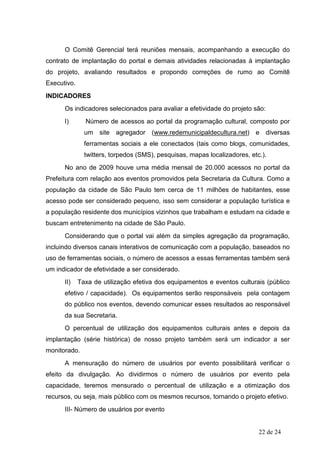 O Comitê Gerencial terá reuniões mensais, acompanhando a execução do
contrato de implantação do portal e demais atividades relacionadas à implantação
do projeto, avaliando resultados e propondo correções de rumo ao Comitê
Executivo.
INDICADORES
      Os indicadores selecionados para avaliar a efetividade do projeto são:
      I)       Número de acessos ao portal da programação cultural, composto por
               um site agregador (www.redemunicipaldecultura.net) e diversas
               ferramentas sociais a ele conectados (tais como blogs, comunidades,
               twitters, torpedos (SMS), pesquisas, mapas localizadores, etc.).
      No ano de 2009 houve uma média mensal de 20.000 acessos no portal da
Prefeitura com relação aos eventos promovidos pela Secretaria da Cultura. Como a
população da cidade de São Paulo tem cerca de 11 milhões de habitantes, esse
acesso pode ser considerado pequeno, isso sem considerar a população turística e
a população residente dos municípios vizinhos que trabalham e estudam na cidade e
buscam entretenimento na cidade de São Paulo.
      Considerando que o portal vai além da simples agregação da programação,
incluindo diversos canais interativos de comunicação com a população, baseados no
uso de ferramentas sociais, o número de acessos a essas ferramentas também será
um indicador de efetividade a ser considerado.
      II)    Taxa de utilização efetiva dos equipamentos e eventos culturais (público
      efetivo / capacidade). Os equipamentos serão responsáveis pela contagem
      do público nos eventos, devendo comunicar esses resultados ao responsável
      da sua Secretaria.
      O percentual de utilização dos equipamentos culturais antes e depois da
implantação (série histórica) de nosso projeto também será um indicador a ser
monitorado.
      A mensuração do número de usuários por evento possibilitará verificar o
efeito da divulgação. Ao dividirmos o número de usuários por evento pela
capacidade, teremos mensurado o percentual de utilização e a otimização dos
recursos, ou seja, mais público com os mesmos recursos, tornando o projeto efetivo.
      III- Número de usuários por evento


                                                                            22 de 24
 