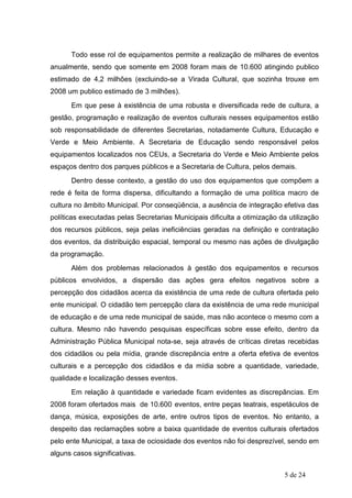 Todo esse rol de equipamentos permite a realização de milhares de eventos
anualmente, sendo que somente em 2008 foram mais de 10.600 atingindo publico
estimado de 4,2 milhões (excluindo-se a Virada Cultural, que sozinha trouxe em
2008 um publico estimado de 3 milhões).
      Em que pese à existência de uma robusta e diversificada rede de cultura, a
gestão, programação e realização de eventos culturais nesses equipamentos estão
sob responsabilidade de diferentes Secretarias, notadamente Cultura, Educação e
Verde e Meio Ambiente. A Secretaria de Educação sendo responsável pelos
equipamentos localizados nos CEUs, a Secretaria do Verde e Meio Ambiente pelos
espaços dentro dos parques públicos e a Secretaria de Cultura, pelos demais.
      Dentro desse contexto, a gestão do uso dos equipamentos que compõem a
rede é feita de forma dispersa, dificultando a formação de uma política macro de
cultura no âmbito Municipal. Por conseqüência, a ausência de integração efetiva das
políticas executadas pelas Secretarias Municipais dificulta a otimização da utilização
dos recursos públicos, seja pelas ineficiências geradas na definição e contratação
dos eventos, da distribuição espacial, temporal ou mesmo nas ações de divulgação
da programação.
      Além dos problemas relacionados à gestão dos equipamentos e recursos
públicos envolvidos, a dispersão das ações gera efeitos negativos sobre a
percepção dos cidadãos acerca da existência de uma rede de cultura ofertada pelo
ente municipal. O cidadão tem percepção clara da existência de uma rede municipal
de educação e de uma rede municipal de saúde, mas não acontece o mesmo com a
cultura. Mesmo não havendo pesquisas específicas sobre esse efeito, dentro da
Administração Pública Municipal nota-se, seja através de críticas diretas recebidas
dos cidadãos ou pela mídia, grande discrepância entre a oferta efetiva de eventos
culturais e a percepção dos cidadãos e da mídia sobre a quantidade, variedade,
qualidade e localização desses eventos.
      Em relação à quantidade e variedade ficam evidentes as discrepâncias. Em
2008 foram ofertados mais de 10.600 eventos, entre peças teatrais, espetáculos de
dança, música, exposições de arte, entre outros tipos de eventos. No entanto, a
despeito das reclamações sobre a baixa quantidade de eventos culturais ofertados
pelo ente Municipal, a taxa de ociosidade dos eventos não foi desprezível, sendo em
alguns casos significativas.


                                                                           5 de 24
 