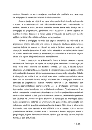 usuários. Dessa forma, embora seja um veículo de alta qualidade, sua capacidade
de atingir grande número de cidadãos é bastante limitada.
      A comunicação via mídia é um canal interessante de divulgação, pois permite
o acesso a um número muito maior de usuários e com baixo custo unitário. No
entanto, embora a mídia, em suas diferentes formas, tenha dado espaço para a
divulgação da programação, geralmente essa divulgação é parcial (apenas os
eventos de maior destaque) e muitas vezes a vinculação do evento com o poder
público municipal não é citada ou feita de forma marginal.
      Por fim, a divulgação por meio das páginas eletrônicas da Prefeitura é um
processo de enorme potencial, uma vez que a população paulistana possui um dos
maiores índices de acesso à internet do país e também porque o custo de
divulgação através desse meio é muito baixo, tendendo a zero com o crescimento
do número de usuários atendidos. No entanto, o quantitativo de acessos às páginas
atuais está aquém das potencialidades do mecanismo.
      Como a comunicação via a Revista Em Cartaz é limitada pelo alto custo de
reprodução e distribuição de cópias, os espaços para melhoria da comunicação por
meio deste meio aparenta ser bastante limitado. Ou seja, a revista cumpre
atualmente um importante papel, mas não é o mecanismo adequado para permitir a
universalização do acesso à informação acerca da programação cultural da Cidade.
A divulgação via mídia é um canal útil, mas pelas próprias características desse
meio não há condições de dar espaço suficiente para a divulgação adequada e
completa da programação cultural. Portanto, também é um instrumento com
limitadas oportunidades de aperfeiçoamento. Já     a   divulgação   eletrônica     das
informações possui excelentes oportunidades de melhorias. Primeiro porque é um
veículo que permite o atingimento de milhões de cidadãos que já estão conectados à
rede mundial e tantos outros que se conectarão devido ao crescimento exponencial
dos usuários na Cidade e no país. Segundo, a reprodução da informação possui
custos desprezíveis, podendo ser um instrumento que permita a comunicação com
milhões de usuários a custos unitários próximos de zero. Além disso e talvez mais
importante, este meio permite a interatividade com o cidadão, criando amplas
possibilidades de relacionamento entre o cidadão e o Estado, seja para avaliar a
programação, sugerir melhorias ou mesmo permitir que o Estado se comunique de
forma ágil com o Munícipe.


                                                                         7 de 24
 