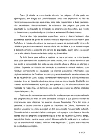 Como já citado, a comunicação através das páginas oficiais pode ser
aperfeiçoada, em função das potencialidades ainda não exploradas. O fato do
número de acessos não ser ainda maior pode estar relacionados a duas hipóteses,
não excludentes: desconhecimento da existência das páginas por parte da
população ou inadequação da divulgação da programação dos portais, que resulta
no desestímulo por parte de alguns cidadãos e a não reincidência do acesso.
      Embora não haja pesquisas específicas sobre o desconhecimento dos
paulistanos acerca da grade de eventos culturais disponibilizados na internet pela
Prefeitura, a relação do número de acessos à pagina de programação com o de
cidadãos que possuem acesso à internet ainda não é o ideal e pode evidenciar que
o desconhecimento é presente em parcela da população, assim como é possível
que a reincidência do acesso também esteja aquém do ideal.
      De toda forma, para validar a hipótese de que o processo de comunicação
atual pode ser melhorado, adotamos um teste simples, com o intuito de verificar até
que ponto a comunicação tem sido ou não eficiente, eficaz e efetiva em atender o
público. Supondo um cidadão de formação educacional e cultural mediana, com
razoável conhecimento de navegação na internet, procurando informações nas
páginas eletrônicas da Prefeitura sobre a programação cultural a ser ofertada no dia
15 de novembro de 2009, buscou se mensurar o tempo gasto e as dificuldades que
poderiam levar ao desestímulo do uso desse meio de comunicação. O cidadão em
questão estaria interessado, a princípio, em qualquer tipo de atividade cultural a ser
realizado na região Sul, só definindo sua escolha após saber as ofertas gratuitas
disponíveis para o dia.
      Partiu-se do pressuposto que o cidadão soubesse que os eventos culturais
são programados por mais de uma Secretaria Municipal e que poderia ocorrer da
programação estar dispersa nas páginas dessas Secretarias. Para dar início à
pesquisa, o usuário acessou a página da Secretaria da Cultura. Facilmente foi
possível visualizar no menu principal um link denominado “programação cultural”.
Clicando no link o usuário foi direcionado para outra página com diversos links de
acordo o tipo de programação pretendida para o mês de novembro (Cinema, dança,
exposições, teatro, música, entre outros). Como o cidadão está aberto a qualquer
tipo de evento cultural, acessou todos os links disponíveis. O quadro abaixo resume
os resultados encontrados.


                                                                           8 de 24
 