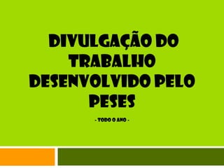 DIVULGAÇÃO DO TRABALHO Desenvolvido pelO PESES- Todo o ano -