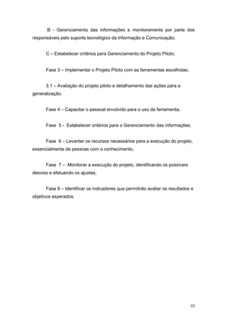 B - Gerenciamento das informações e monitoramento por parte dos
responsáveis pelo suporte tecnológico da Informação e Comunicação;


      C – Estabelecer critérios para Gerenciamento do Projeto Piloto;


      Fase 3 – Implementar o Projeto Piloto com as ferramentas escolhidas;


      3.1 – Avaliação do projeto piloto e detalhamento das ações para a
generalização.


      Fase 4 – Capacitar o pessoal envolvido para o uso da ferramenta;


      Fase 5 - Estabelecer critérios para o Gerenciamento das informações.


      Fase 6 – Levantar os recursos necessários para a execução do projeto,
essencialmente de pessoas com o conhecimento,


      Fase 7 – Monitorar a execução do projeto, identificando os possíveis
desvios e efetuando os ajustes,


      Fase 8 – Identificar os indicadores que permitirão avaliar os resultados e
objetivos esperados.




                                                                              10
 