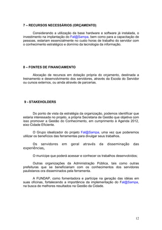 7 – RECURSOS NECESSÁRIOS (ORÇAMENTO)

       Considerando a utilização da base hardware e software já instalada, o
investimento na implantação do Fal@Sampa, bem como para a capacitação de
pessoas, estariam essencialmente no custo horas de trabalho do servidor com
o conhecimento estratégico e domínio da tecnologia da informação.




8 – FONTES DE FINANCIAMENTO

       Alocação de recursos em dotação própria do orçamento, destinada a
treinamento e desenvolvimento dos servidores, através da Escola do Servidor
ou cursos externos, ou ainda através de parcerias.




9 - STAKEHOLDERS


       Do ponto de vista da estratégia da organização, podemos identificar que
estaria interessada no projeto, a própria Secretaria de Gestão que objetiva com
isso promover a Gestão do Conhecimento, em cumprimento à Agenda 2012,
eixo Cidade Eficiente.

        O Grupo idealizador do projeto Fal@Sampa, uma vez que poderemos
utilizar os benefícios das ferramentas para divulgar seus trabalhos.

     Os servidores        em    geral   através    da    disseminação      das
experiências,

      O munícipe que poderá acessar e conhecer os trabalhos desenvolvidos;

       Outras organizações da Administração Pública, tais como outras
prefeituras que se beneficiariam com os conhecimentos dos servidores
paulistanos ora disseminados pela ferramenta.

      A FUNDAP, como fomentadora e partícipe na geração das idéias em
suas oficinas, fortalecendo a importância da implementação do Fal@Sampa,
na busca de melhores resultados na Gestão da Cidade.




                                                                            12
 
