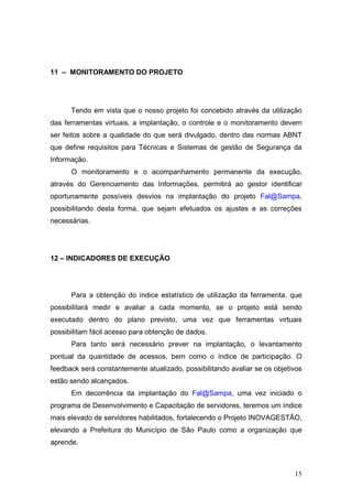 11 – MONITORAMENTO DO PROJETO




      Tendo em vista que o nosso projeto foi concebido através da utilização
das ferramentas virtuais, a implantação, o controle e o monitoramento devem
ser feitos sobre a qualidade do que será divulgado, dentro das normas ABNT
que define requisitos para Técnicas e Sistemas de gestão de Segurança da
Informação.
      O monitoramento e o acompanhamento permanente da execução,
através do Gerenciamento das Informações, permitirá ao gestor identificar
oportunamente possíveis desvios na implantação do projeto Fal@Sampa,
possibilitando desta forma, que sejam efetuados os ajustes e as correções
necessárias.




12 – INDICADORES DE EXECUÇÃO




      Para a obtenção do índice estatístico de utilização da ferramenta, que
possibilitará medir e avaliar a cada momento, se o projeto está sendo
executado dentro do plano previsto, uma vez que ferramentas virtuais
possibilitam fácil acesso para obtenção de dados.
      Para tanto será necessário prever na implantação, o levantamento
pontual da quantidade de acessos, bem como o índice de participação. O
feedback será constantemente atualizado, possibilitando avaliar se os objetivos
estão sendo alcançados.
      Em decorrência da implantação do Fal@Sampa, uma vez iniciado o
programa de Desenvolvimento e Capacitação de servidores, teremos um índice
mais elevado de servidores habilitados, fortalecendo o Projeto INOVAGESTÃO,
elevando a Prefeitura do Município de São Paulo como a organização que
aprende.



                                                                            15
 