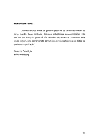 MENSAGEM FINAL:


      “Quando o mundo muda, os gerentes precisam de uma visão comum do
novo mundo. Caso contrário, decisões estratégicas descentralizadas irão
resultar em anarquia gerencial. Os cenários expressam e comunicam esta
visão comum, uma compreensão comum das novas realidades para todas as
partes da organização.”


Safári de Estratégia
Henry Mintzberg




                                                                    16
 