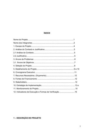 ÍNDICE


Nome do Projeto.......................................................................................1
Nome dos Integrantes...............................................................................2
1. Escopo do Projeto.................................................................................4
2. Análise do Contexto e Justificativa........................................................5
2.1 Análise do Contexto.............................................................................5
2.2 Justificativa...........................................................................................5
3. Árvore de Problemas .............................................................................6
3.1 Árvore de Objetivos.............................................................................7
4. Seleção do Projeto.................................................................................8
5. Detalhamento do Projeto.......................................................................9 e 10
6. Cronograma Executivo ..........................................................................11
7. Recursos Necessários. (Orçamento)......................................................12
8. Fontes de Financiamento .......................................................................12
9. Stakeholders............................................................................................12
10. Estratégia de Implementação........................... ....................................13 e
11. Monitoramento do Projeto......................................................................15
12. Indicadores de Execução e Formas de Verificação .............................16




1 – DESCRIÇÃO DO PROJETO



                                                                                                                3
 