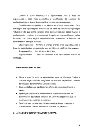 Durante o curso observou-se a oportunidade para a troca de
experiências e essa troca possibilitou a identificação do potencial de
conhecimentos e o desejo de compartilhar com os outros servidores.
      Considerando a importância da Gestão do Conhecimento como fator
estratégico das organizações, a criação de um canal de comunicação (espaços
virtuais) aberto, que facilite o diálogo entre os servidores, que possa divulgar o
conhecimento, práticas e experiências inovadoras, compartilhando idéias
inclusive com outros órgãos governamentais, objetivando a Melhoria na
Qualidade dos Serviços Públicos.
      Objetivo principal : Melhorar a sinergia criando entre os participantes a
troca de experiências, envolvimento dos servidores e eficiência dos serviços.
      Área geográfica :    Município de São Paulo
      População alvo:      Todos os servidores e os que tiverem acesso ao
conteúdo.




   OBJETIVOS ESPECÍFICOS:




      Elevar o grau de troca de experiências entre os diferentes órgãos e
      unidades organizacionais integrantes da estrutura da prefeitura, através
      da utilização de ferramentas virtuais sociais;
      Criar condições para a prática mais efetiva de benchmark interno e
      externo;
      Aperfeiçoar processos e procedimentos operacionais através da
      disseminação de práticas adotadas em unidades específicas que se
      mostrarem mais racionais e eficientes;
      Contribuir para o maior grau de homogeneização dos processos e
      procedimentos comuns às diversas unidades da prefeitura;


2 – ANÁLISE DO CONTEXTO E JUSTIFICATIVAS.




                                                                                4
 