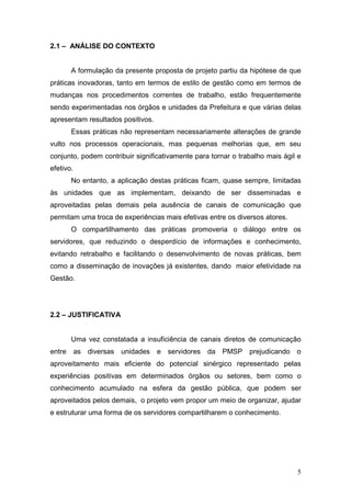 2.1 – ANÁLISE DO CONTEXTO


       A formulação da presente proposta de projeto partiu da hipótese de que
práticas inovadoras, tanto em termos de estilo de gestão como em termos de
mudanças nos procedimentos correntes de trabalho, estão frequentemente
sendo experimentadas nos órgãos e unidades da Prefeitura e que várias delas
apresentam resultados positivos.
       Essas práticas não representam necessariamente alterações de grande
vulto nos processos operacionais, mas pequenas melhorias que, em seu
conjunto, podem contribuir significativamente para tornar o trabalho mais ágil e
efetivo.
       No entanto, a aplicação destas práticas ficam, quase sempre, limitadas
às unidades que as implementam, deixando de ser disseminadas e
aproveitadas pelas demais pela ausência de canais de comunicação que
permitam uma troca de experiências mais efetivas entre os diversos atores.
       O compartilhamento das práticas promoveria o diálogo entre os
servidores, que reduzindo o desperdício de informações e conhecimento,
evitando retrabalho e facilitando o desenvolvimento de novas práticas, bem
como a disseminação de inovações já existentes, dando maior efetividade na
Gestão.




2.2 – JUSTIFICATIVA


       Uma vez constatada a insuficiência de canais diretos de comunicação
entre as diversas     unidades     e servidores da PMSP prejudicando o
aproveitamento mais eficiente do potencial sinérgico representado pelas
experiências positivas em determinados órgãos ou setores, bem como o
conhecimento acumulado na esfera da gestão pública, que podem ser
aproveitados pelos demais, o projeto vem propor um meio de organizar, ajudar
e estruturar uma forma de os servidores compartilharem o conhecimento.




                                                                              5
 