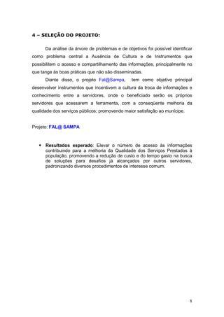 4 – SELEÇÃO DO PROJETO:

      Da análise da árvore de problemas e de objetivos foi possível identificar
como problema central a Ausência de Cultura e de Instrumentos que
possibilitem o acesso e compartilhamento das informações, principalmente no
que tange às boas práticas que não são disseminadas.
      Diante disso, o projeto Fal@Sampa,        tem como objetivo principal
desenvolver instrumentos que incentivem a cultura da troca de informações e
conhecimento entre a servidores, onde o beneficiado serão os próprios
servidores que acessarem a ferramenta, com a conseqüente melhoria da
qualidade dos serviços públicos; promovendo maior satisfação ao munícipe.


Projeto: FAL@ SAMPA



      Resultados esperado: Elevar o número de acesso às informações
      contribuindo para a melhoria da Qualidade dos Serviços Prestados à
      população, promovendo a redução de custo e do tempo gasto na busca
      de soluções para desafios já alcançados por outros servidores,
      padronizando diversos procedimentos de interesse comum.




                                                                             8
 