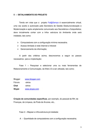5 – DETALHAMENTO DO PROJETO



        Tendo em vista que o projeto Fal@Sampa é essencialmente virtual,
uma vez aceito e autorizado pela Secretaria de Gestão Desburocratização e
Modernização e após amplamente comunicado aos Secretários e Subprefeitos;
deve inicialmente contar com a Infra- estrutura do Ambiente onde será
instalado, tais como:


          Computadores com a configuração mínima necessária.
          Acesso ilimitado à rede Internet e Intranet
          Gerenciamento da informação;


        A partir dos critérios acima, descrevemos a seguir os passos
necessários para a implantação:


        Fase 1 – Pesquisar e selecionar uma ou mais ferramentas de
Relacionamento e Comunicação, da Web 2.0 a ser utilizada, tais como;




Blogger        www.blogger.com
Fóruns         vários
Chat           vários
Skype          www.skype.com




Criação de comunidades específicas, por exemplo, do pessoal de RH, de
Finanças, de Limpeza, de Poda de Árvores, etc..




        Fase 2 – Mapear a infra-estrutura já instalada:


         A - Quantidade de computadores com a configuração necessária;



                                                                         9
 