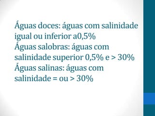 Águas doces: águas com salinidade
igual ou inferior a0,5%
Águas salobras: águas com
salinidade superior 0,5% e > 30%
Águas salinas: águas com
salinidade = ou > 30%
 
