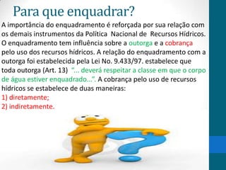 Para que enquadrar?
A importância do enquadramento é reforçada por sua relação com
os demais instrumentos da Política Nacional de Recursos Hídricos.
O enquadramento tem influência sobre a outorga e a cobrança
pelo uso dos recursos hídricos. A relação do enquadramento com a
outorga foi estabelecida pela Lei No. 9.433/97. estabelece que
toda outorga (Art. 13) “... deverá respeitar a classe em que o corpo
de água estiver enquadrado...”. A cobrança pelo uso de recursos
hídricos se estabelece de duas maneiras:
1) diretamente;
2) indiretamente.
 