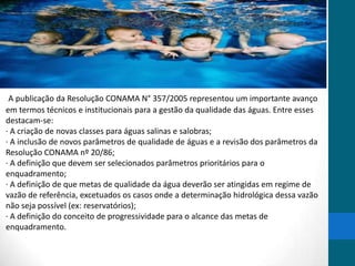A publicação da Resolução CONAMA N° 357/2005 representou um importante avanço
em termos técnicos e institucionais para a gestão da qualidade das águas. Entre esses
destacam-se:
· A criação de novas classes para águas salinas e salobras;
· A inclusão de novos parâmetros de qualidade de águas e a revisão dos parâmetros da
Resolução CONAMA nº 20/86;
· A definição que devem ser selecionados parâmetros prioritários para o
enquadramento;
· A definição de que metas de qualidade da água deverão ser atingidas em regime de
vazão de referência, excetuados os casos onde a determinação hidrológica dessa vazão
não seja possível (ex: reservatórios);
· A definição do conceito de progressividade para o alcance das metas de
enquadramento.
 