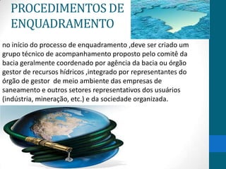 PROCEDIMENTOS DE
ENQUADRAMENTO
no início do processo de enquadramento ,deve ser criado um
grupo técnico de acompanhamento proposto pelo comitê da
bacia geralmente coordenado por agência da bacia ou órgão
gestor de recursos hídricos ,integrado por representantes do
órgão de gestor de meio ambiente das empresas de
saneamento e outros setores representativos dos usuários
(indústria, mineração, etc.) e da sociedade organizada.
 