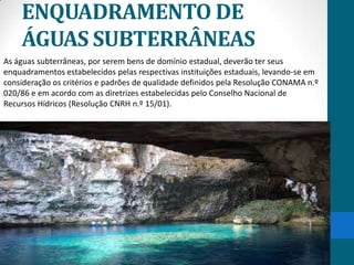 ENQUADRAMENTO DE
ÁGUAS SUBTERRÂNEAS
As águas subterrâneas, por serem bens de domínio estadual, deverão ter seus
enquadramentos estabelecidos pelas respectivas instituições estaduais, levando-se em
consideração os critérios e padrões de qualidade definidos pela Resolução CONAMA n.º
020/86 e em acordo com as diretrizes estabelecidas pelo Conselho Nacional de
Recursos Hídricos (Resolução CNRH n.º 15/01).
 