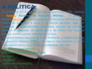 A POLÍTICA:
A Lei federal n.º 9.433, do dia 08 de janeiro DE 1997, instituiu
a Política Nacional de Recursos Hídricos e criou o
Sistema Nacional de Gerenciamento de Recursos Hídricos com o
intuito de assegurar à atual e às futuras gerações água em
qualidade e disponibilidade suficientes através da utilização
racional e integrada, da prevenção e da defesa dos recursos
hídricos contra eventos hidrológicos críticos.
Tal qual a Política Nacional de Meio Ambiente, a Política Nacional
de Recursos Hídricos (PNRH) traz alguns instrumentos a serem
empregados para o alcance de seus objetivos. São eles:
Plano de recursos hídricos;
Enquadramento dos corpos d’água;
Outorga;
Cobrança;
Sistema de informações.
 