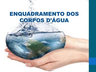 Política Nacional de Recursos Hídricos
Em 1997 a Lei federal n.º 9.433, do dia 08 de janeiro, instituiu a Política Nacional de
Recursos Hídricos e criou o Sistema Nacional de Gerenciamento de Recursos Hídricos
com o intuito de assegurar à atual e às futuras gerações água em qualidade e
disponibilidade suficientes através da utilização racional e integrada, da prevenção e da
defesa dos recursos hídricos contra eventos hidrológicos críticos.
Tal qual a Política Nacional de Meio Ambiente, a Política Nacional de Recursos Hídricos
(PNRH) traz alguns instrumentos a serem empregados para o alcance de seus objetivos.
São eles:
Plano de recursos hídricos;
Enquadramento dos corpos d’água;
Outorga;
Cobrança;
Sistema de informações.
ENQUADRAMENTO DOS
CORPOS D’ÁGUA
 