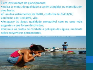 É um instrumento de planejamento:
•Indica as metas de qualidade a serem atingidas ou mantidas em
uma bacia;
•É um dos instrumentos da PNRH, conforme lei 9.433/97;
Conforme a lei 9.433/97, visa:
•Assegurar às águas qualidade compatível com os usos mais
exigentes a que forem destinadas;
•Diminuir os custos de combate à poluição das águas, mediante
ações preventivas permanentes.
 