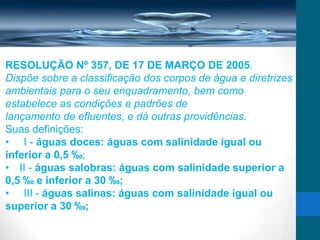 RESOLUÇÃO Nº 357, DE 17 DE MARÇO DE 2005.
Dispõe sobre a classificação dos corpos de água e diretrizes
ambientais para o seu enquadramento, bem como
estabelece as condições e padrões de
lançamento de efluentes, e dá outras providências.
Suas definições:
• I - águas doces: águas com salinidade igual ou
inferior a 0,5 ‰;
• II - águas salobras: águas com salinidade superior a
0,5 ‰ e inferior a 30 ‰;
• III - águas salinas: águas com salinidade igual ou
superior a 30 ‰;
 