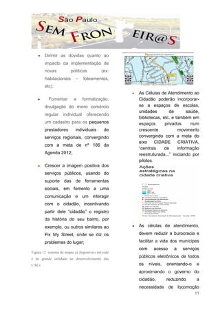 •   Dirimir as dúvidas quanto ao
        impacto da implementação de
        novas           políticas           (ex:
        habitacionais       –    loteamentos,
        etc);
                                                    •   As Células de Atendimento ao
    •     Fomentar        a      formalização,          Cidadão poderão incorporar-
        divulgação do micro comércio                    se a espaços de escolas,
                                                        unidades        de        saúde,
        regular     individual     oferecendo
                                                        bibliotecas, etc. e também em
        um cadastro para os pequenos                    espaços       privados      num
        prestadores        individuais       de         crescente            movimento
        serviços regionais, convergindo                 convergindo com a meta do
                                                        eixo    CIDADE       CRIATIVA,
        com a meta de nº 186 da
                                                        “centrais     de     informação
        Agenda 2012;                                    reestruturada...” iniciando por
                                                        pilotos
    •   Crescer a imagem positiva dos
        serviços públicos, usando do
        suporte     das     de    ferramentas
        sociais, em fomento a uma
        comunicação e um interagir
        com o cidadão, incentivando
        partir dele “cidadão” o registro
        da história do seu bairro, por
        exemplo, ou outros similares ao             •   As células de atendimento,

        Fix My Street, onde se diz os                   devem reduzir a burocracia e

        problemas do lugar;                             facilitar a vida dos munícipes
                                                        com     acesso     a   serviços
Figura 12 sistema de mapas já disponiveis em rede
e de grande utilidade no desenvolvimento das
                                                        públicos eletrônicos de todos
CACs                                                    os    níveis,   orientando-o   e
                                                        aproximando o governo do
                                                        cidadão,        reduzindo      a
                                                        necessidade de locomoção
                                                                                       11
 