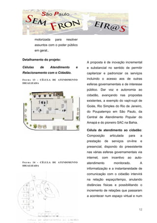 motorizada     para   resolver
          assuntos com o poder público
          em geral..

Detalhamento do projeto:
                                           A proposta é de inovação incremental
Células      de        Atendimento    e    e substancial no sentido de permitir
Relacionamento com o Cidadão.              capilarizar e padronizar os serviços
F IGURA 13 - CÉLULA DE ATENDIMENTO         incluindo o acesso aos de outras
IDEALIZADA
                                           esferas governamentais e de interesse
                                           público. Dar voz e autonomia ao
                                           cidadão, avançando nas propostas
                                           existentes, a exemplo do vapt-vupt de
                                           Goiás, Rio Simples do Rio de Janeiro,
                                           do Poupatempo em São Paulo, da
                                           Central de Atendimento Popular do
                                           Amapá e do pioneiro SAC na Bahia.

                                           Célula de atendimento ao cidadão:
                                           Composição         articulada    para     a
                                           prestação     de    serviços    on-line   e
                                           presencial, dispondo do preexistente
                                           nas várias esferas governamentais via
                                           internet,   com     incentivo   ao   auto-
F IGURA 14 - CÉLULA DE ATENDIMENTO         atendimento          monitorado.          A
IDEALIZADA
                                           informatização e a instantaneidade de
                                           comunicação com o cidadão intervirá
                                           na relação espaço/tempo, anulando
                                           distâncias físicas e possibilitando o
                                           incremento de relações que passaram
                                           a acontecer num espaço virtual e num



                                                                                     12
 