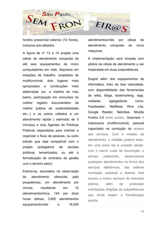 horário presencial extenso (12 horas),                  atendimentos/mês         por     célula      de
inclusive aos sábados.                                  atendimento      composta         de      cinco
                                                        máquinas.
A figura de nº 13 e 14 projeta uma
célula de atendimento composta de                       A implementação será iniciada com
até   seis     equipamentos           de     micro      pilotos da célula de atendimento a ser
computadores em rede, dispostos em                      implantada em duas subprefeituras.
estações de trabalho, acoplados de
                                                        Exigirá além dos equipamentos de
multifuncional,       dois      lugares       mais
                                                        informática, links de boa velocidade,
apropriados       a       construções         mais
                                                        com disponibilidade das ferramentas
elaboradas (ex: a história do meu
                                                        de wikis, blogs, bookmarking, tags,
bairro, participação em concursos do
                                                        rssfeeds;       agregadores              como:
melhor       registro     documentário            da
                                                        Feedreader,      NetNews         Wire      Lite,
melhor      prática     de sustentabilidade
                                                        Google      Reader,   Netvibes,         Mozilla
etc...) e os outros voltados a um
                                                        Firefox 2.0 entre outras;. Scanners +
atendimento rápido ( estimado de 5
                                                        impressora (multifuncional), pessoal
minutos) e dois Agentes de Políticas
                                                        capacitado na condução do acesso
Públicas capacitados para orientar e
                                                        aos serviços. Com o modelo de
organizar o fluxo de pessoas, ou outro
                                                        atendimento, o cidadão poderá obter,
estudo que seja compatível com o
                                                        em uma única ida à unidade celular,
projeto      (estagiários        de        escolas
                                                        com o menor custo de locomoção, o
públicas,     terceirizados,        ou      até    a
                                                        serviço     pretendido,         desenvolverá
formalização de contratos de gestão
                                                        quaisquer atendimentos na forma dos
com o terceiro setor)
                                                        serviços     eletrônicos,       das     esferas
Estima-se, escorados na observação
                                                        municipal, estadual e federal, terá
do      atendimento          oferecido        pelo      acesso a outros serviços de interesse
poupatempo,          um    atendimento            por
                                                        público,      além       de           protocolar
minuto,         resultando            em          12    solicitações dirigidas às subprefeituras
atendimentos/hora,           144      por    doze       que   ainda     exijam      a   formalização
horas     diárias,      3.600    atendimentos
                                                        escrita;
equipamento/mês                 e           18.000

                                                                                                     13
 