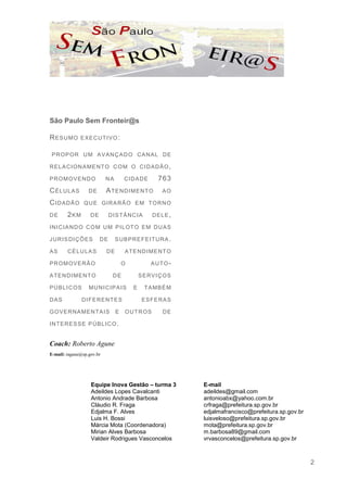 São Paulo Sem Fronteir@s

RESUMO        E XE C U TI V O :


P R OP OR U M A V A N Ç A D O C A N A L D E

R E L A C I ON A ME N T O C O M O C I D A D Ã O ,

P R O M OV E N D O         NA        CIDADE           763
CÉLULAS            DE      A TE N D I M E N T O        AO

CIDADÃO          Q U E GI R A R Ã O E M T O R N O

DE      2KM         DE        D I S TÂ N C I A     DELE,

I N I C I A N D O C O M U M P I L OT O E M D U A S

J U R I S D I Ç ÕE S     DE      S U B P R E FE I T U R A .

AS      CÉLULAS            DE        A TE N D I ME N T O

P R O M OV E R Ã O                   O             AUTO-

A TE N D I M E N T O            DE           S E R V I Ç OS

P Ú B L I C OS      MUNICIPAIS           E       TA M B É M

DAS              D I FE R E N TE S            E S FE R A S

G OV E R N A M E N TA I S        E   O U T R OS        DE

I N TE R E S S E P Ú B L I C O .


Coach: Roberto Agune
E-mail: ragune@sp.gov.br




                    Equipe Inova Gestão – turma 3             E-mail
                    Adeildes Lopes Cavalcanti                 adeildes@gmail.com
                    Antonio Andrade Barbosa                   antonioabx@yahoo.com.br
                    Cláudio R. Fraga                          crfraga@prefeitura.sp.gov.br
                    Edjalma F. Alves                          edjalmafrancisco@prefeitura.sp.gov.br
                    Luis H. Bossi                             luisveloso@prefeitura.sp.gov.br
                    Márcia Mota (Coordenadora)                mota@prefeitura.sp.gov.br
                    Mirian Alves Barbosa                      m.barbosa89@gmail.com
                    Valdeir Rodrigues Vasconcelos             vrvasconcelos@prefeitura.sp.gov.br



                                                                                                      2
 