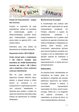 Fontes de Financiamento – origem                     Monitoramento do projeto
dos recursos
                                                     A Coordenação das praticas será
Impacto         no     orçamento      de      cada   exercida pelo responsável do grupo
subprefeitura, reforço da secretaria                 intersecretarial      constituído          em
de     modernização,               gestão       e    Portaria,    utilizando    o    quadro     de
desburocratização, previsão anual,                   profissionais         existentes            e
para       implementação           progressiva,      compromissados com o projeto, dará
possui lastro na agenda 2012 – eixo                  coerência às agendas individuais das
cidade criativa.                                     esferas interligadas e Integralizará as
                                                     políticas    (tanto       verticais   como
Estimativa           para    uma     Célula    de
                                                     horizontais); desenvolverá técnicas
Atendimento ao Cidadão idealizada.
                                                     para exercer feedback constante com
Orçamento inicial = R$ 27.968,28                     a equipe e com os stakeholders, terá

Custo mensal após a implantação                      atenção especial às avaliações e

=     R$        3.681,11      dividido        pela   depoimentos                       enviados

estimativa de 18.000 atendimentos                    espontaneamente. O cliente será seu

mensais por célula = R$ 1,55(um                      principal parceiro.

real e cinqüenta e cinco centavos)                   Stakeholders
custo por atendimento.
                                                     As pessoas-chave, sensibilizadas da
Não        há        custo    estimado        com    importância do projeto serão os
segurança, limpeza, telefonia, água,                 secretários e dirigentes dos serviços
speedy, e aluguel porque a célula                    eletrônicos disponíveis nas esferas
deverá          se      incorporar      a      um    municipal,    estadual      e   federal,    a
equipamento ou organização parceira                  comunidade                   representativa
com        estrutura         estabelecida       e    associações de bairro, jornais locais,
oferecida para receber o projeto em                  consegs, ONGs etc..), os dirigentes
razão dos benefícios oferecidos pelas                dos     próprios      municipais,          os
Células de Atendimento ao Cidadão                    subprefeitos, os jornais de bairro, os
idealizadas.                                         micro empreendedores individuais.


                                                                                                21
 