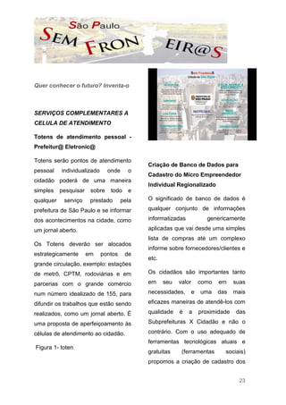 Quer conhecer o futuro? Inventa-o



SERVIÇOS COMPLEMENTARES A
CELULA DE ATENDIMENTO

Totens de atendimento pessoal -
Prefeitur@ Eletronic@

Totens serão pontos de atendimento
                                              Criação de Banco de Dados para
pessoal    individualizado      onde     o
                                              Cadastro do Micro Empreendedor
cidadão poderá de uma maneira
                                              Individual Regionalizado
simples    pesquisar    sobre    todo    e
qualquer    serviço     prestado       pela   O significado de banco de dados é

prefeitura de São Paulo e se informar         qualquer conjunto de informações

dos acontecimentos na cidade, como            informatizadas          genericamente

um jornal aberto.                             aplicadas que vai desde uma simples
                                              lista de compras até um complexo
Os Totens deverão ser alocados
                                              informe sobre fornecedores/clientes e
estrategicamente       em    pontos     de
                                              etc.
grande circulação, exemplo: estações
de metrô, CPTM, rodoviárias e em              Os cidadãos são importantes tanto

parcerias com o grande comércio               em     seu   valor   como    em    suas

num número idealizado de 155, para            necessidades,    e   uma     das   mais

difundir os trabalhos que estão sendo         eficazes maneiras de atendê-los com

realizados, como um jornal aberto. É          qualidade    é   a   proximidade   das

uma proposta de aperfeiçoamento às            Subprefeituras X Cidadão e não o

células de atendimento ao cidadão.            contrário. Com o uso adequado de
                                              ferramentas tecnológicas atuais e
Figura 1- toten
                                              gratuitas     (ferramentas     sociais)
                                              propomos a criação de cadastro dos


                                                                                   23
 