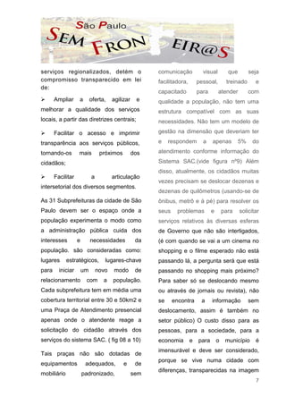 serviços regionalizados, detém o                        comunicação           visual         que        seja
compromisso transparecido em lei                        facilitadora,       pessoal,        treinado      e
de:
                                                        capacitado          para       atender          com
       Ampliar     a        oferta,    agilizar    e    qualidade a população, não tem uma
melhorar a qualidade dos serviços                       estrutura compatível com as suas
locais, a partir das diretrizes centrais;               necessidades. Não tem um modelo de

       Facilitar o acesso e imprimir                    gestão na dimensão que deveriam ter

transparência aos serviços públicos,                    e    respondem        a    apenas          5%    do

tornando-os        mais          próximos         dos   atendimento conforme informação do

cidadãos;                                               Sistema SAC.(vide figura nº9) Além
                                                        disso, atualmente, os cidadãos muitas
       Facilitar            a          articulação
                                                        vezes precisam se deslocar dezenas e
intersetorial dos diversos segmentos.
                                                        dezenas de quilômetros (usando-se de
As 31 Subprefeituras da cidade de São                   ônibus, metrô e à pé) para resolver os
Paulo devem ser o espaço onde a                         seus    problemas          e       para    solicitar
população experimenta o modo como                       serviços relativos às diversas esferas
a administração pública cuida dos                       de Governo que não são interligados,
interesses         e        necessidades           da   (é com quando se vai a um cinema no
população. são consideradas como:                       shopping e o filme esperado não está
lugares      estratégicos,         lugares-chave        passando lá, a pergunta será que está
para     iniciar       um       novo   modo        de   passando no shopping mais próximo?
relacionamento          com       a    população.       Para saber só se deslocando mesmo
Cada subprefeitura tem em média uma                     ou através de jornais ou revista), não
cobertura territorial entre 30 e 50km2 e                se     encontra      a     informação           sem
uma Praça de Atendimento presencial                     deslocamento, assim é também no
apenas onde o atendente reage a                         setor público) O custo disso para as
solicitação do cidadão através dos                      pessoas, para a sociedade, para a
serviços do sistema SAC. ( fig 08 a 10)                 economia        e   para       o    município     é
                                                        imensurável e deve ser considerado,
Tais praças não são dotadas de
                                                        porque se vive numa cidade com
equipamentos            adequados,          e      de
                                                        diferenças, transparecidas na imagem
mobiliário             padronizado,               sem
                                                                                                          7
 
