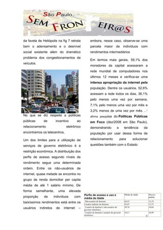 da favela de Heliópolis na fig 7 retrata              embora, nesse caso, observe-se uma
bem o adensamento e o desnível                        parcela         maior        de       indivíduos       com
social existente além do dramático                    rendimentos intermediários
problema dos congestionamentos de
                                                      Em termos mais gerais, 59,1% dos
veículos.
                                                      moradores da capital acessaram a
                                                      rede mundial de computadores nos
                                                      últimos 12 meses e verifica-se uma
                                                      intensa apropriação da internet pela
                                                      população. Dentre os usuários, 52,6%
                                                      acessam a rede todos os dias, 36,1%
                                                      pelo menos uma vez por semana,
                                                      7,1% pelo menos uma vez por mês e
                                                      3,2% menos de uma vez por mês. ...”
No que se diz respeito a políticas                    afirma pesquisa            do Políticas Públicas
públicas       de         incentivo       ao          em Foco (dez/2008 em São Paulo),
relacionamento                    eletrônico          demonstrando                  a       tendência         da
encontramos os telecentros,                           população por usar dessa forma de

Um dos limites para a utilização de                   relacionamento                    para        solucionar

serviços de governo eletrônico é a                    questões também com o Estado.

restrição econômica. A distribuição dos
perfis de acesso segundo níveis de
rendimento segue uma determinada
ordem. Entre os não-usuários de
internet, quase metade se encontra no
grupo de renda domiciliar per capita
média de até 1 salário mínimo. De
forma      semelhante,      uma       elevada
                                                Perfis de acesso e uso e                    Média de idade         Desvio-
proporção       de       indivíduos      com    média de idade                                                     padrão
                                                 Não-usuário de Internet                    44,53                  13,19
baixíssimos rendimentos está entre os
                                                Usuário indireto de Internet                43,47                  13,73
usuários     indiretos    de   internet    –     Usuário de Internet e não-usuário do       30,74                  10,64
                                                governo eletrônico
                                                 Usuário de Internet e usuário do governo   34,11                  10,99
                                                eletrônico
                                                                                                               8
 