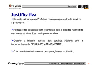 Programa




  Justificativa
    Resgatar a imagem da Prefeitura como pólo prestador de serviços
  à população;


    Redução das despesas com locomoção para o cidadão na medida
  em que os serviços ficam mais próximos dele;


    Crescer a imagem positiva dos serviços públicos com a
  implementação da CELULA DE ATENDIMENTO;


    Criar canal de relacionamento, cooperação com o cidadão;




FundapEgap                           Fundação do Desenvolvimento Administrativo   14
 