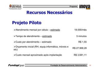 Programa



               Recursos Necessários

  Projeto Piloto
    Atendimento mensal por célula – estimado                    18.000/mês

    Tempo de atendimento – estimado                                5 minutos

    Custo por atendimento – estimado                                  R$ 1,55

     Orçamento inicial (RH, equip.informática, móveis e
                                                              R$ 27.968,28
   etc)

    Custo mensal aproximado após implantação                    R$ 3.681,11



FundapEgap                           Fundação do Desenvolvimento Administrativo   17
 