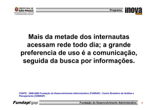 Programa




     Mais da metade dos internautas
     acessam rede todo dia; a grande
   preferencia de uso é a comunicação,
    seguida da busca por informações.



  FONTE: 2008-2009 Fundação do Desenvolvimento Administrativo (FUNDAP) - Centro Brasileiro de Análise e
  Planejamento (CEBRAP)


FundapEgap                                             Fundação do Desenvolvimento Administrativo         3
 